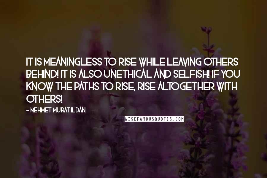 Mehmet Murat Ildan Quotes: It is meaningless to rise while leaving others behind! It is also unethical and selfish! If you know the paths to rise, rise altogether with others!