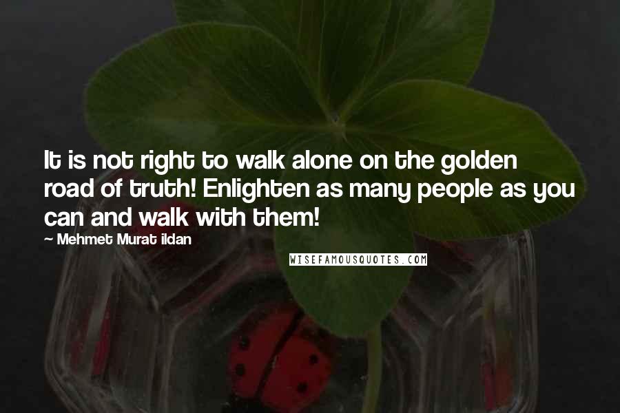 Mehmet Murat Ildan Quotes: It is not right to walk alone on the golden road of truth! Enlighten as many people as you can and walk with them!