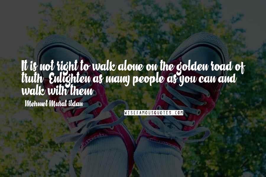 Mehmet Murat Ildan Quotes: It is not right to walk alone on the golden road of truth! Enlighten as many people as you can and walk with them!