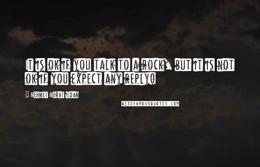 Mehmet Murat Ildan Quotes: It is ok if you talk to a rock, but it is not ok if you expect any reply!