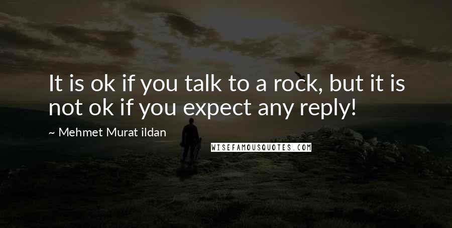 Mehmet Murat Ildan Quotes: It is ok if you talk to a rock, but it is not ok if you expect any reply!