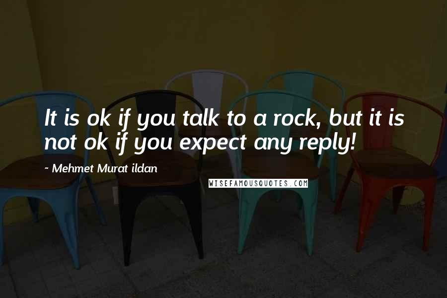 Mehmet Murat Ildan Quotes: It is ok if you talk to a rock, but it is not ok if you expect any reply!