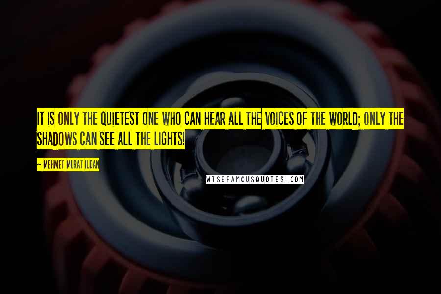 Mehmet Murat Ildan Quotes: It is only the quietest one who can hear all the voices of the world; only the shadows can see all the lights!