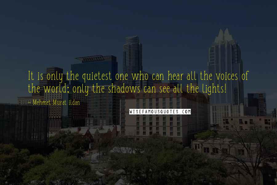 Mehmet Murat Ildan Quotes: It is only the quietest one who can hear all the voices of the world; only the shadows can see all the lights!