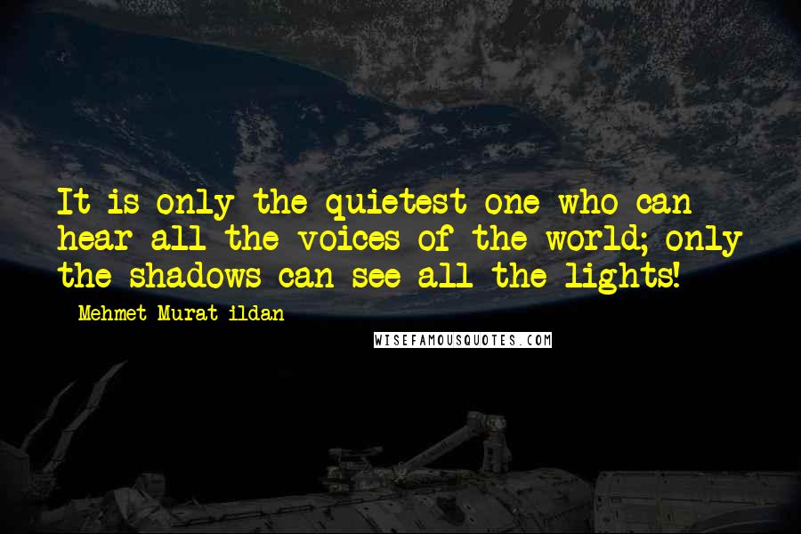 Mehmet Murat Ildan Quotes: It is only the quietest one who can hear all the voices of the world; only the shadows can see all the lights!