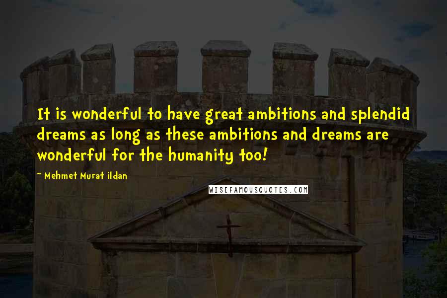 Mehmet Murat Ildan Quotes: It is wonderful to have great ambitions and splendid dreams as long as these ambitions and dreams are wonderful for the humanity too!