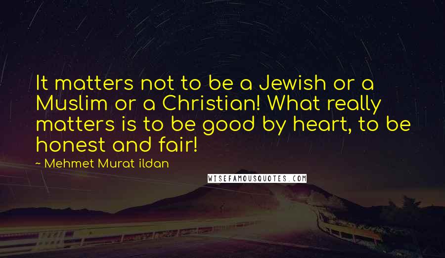 Mehmet Murat Ildan Quotes: It matters not to be a Jewish or a Muslim or a Christian! What really matters is to be good by heart, to be honest and fair!