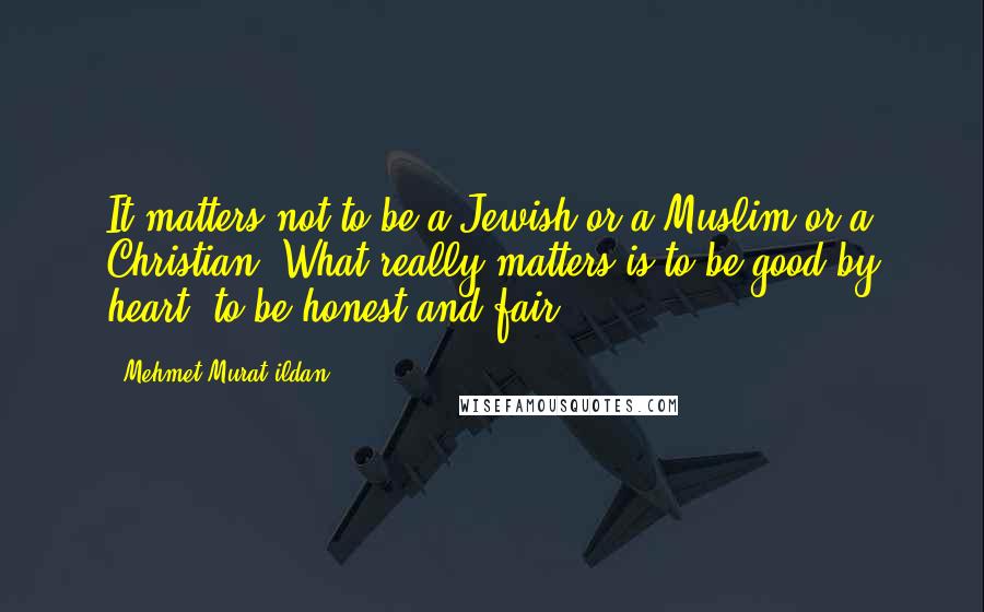 Mehmet Murat Ildan Quotes: It matters not to be a Jewish or a Muslim or a Christian! What really matters is to be good by heart, to be honest and fair!