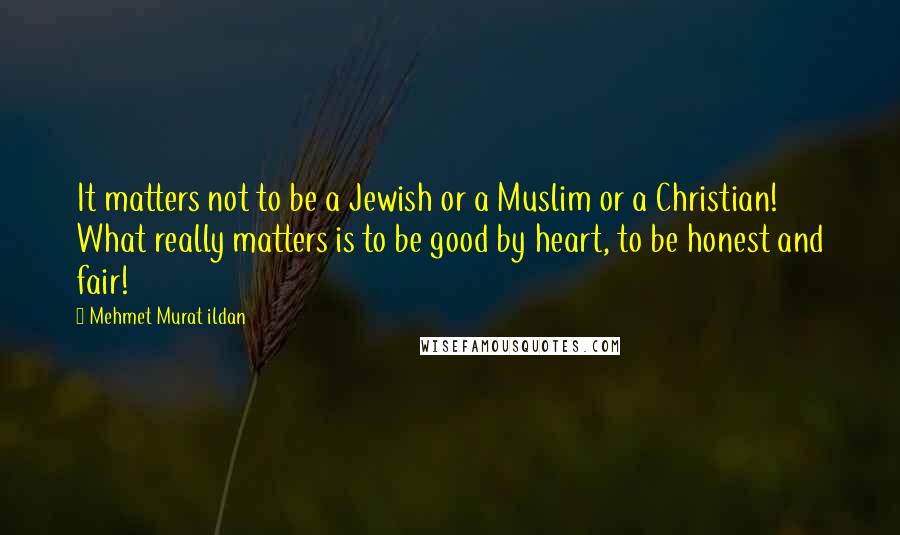 Mehmet Murat Ildan Quotes: It matters not to be a Jewish or a Muslim or a Christian! What really matters is to be good by heart, to be honest and fair!