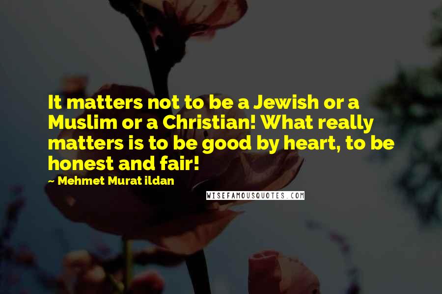 Mehmet Murat Ildan Quotes: It matters not to be a Jewish or a Muslim or a Christian! What really matters is to be good by heart, to be honest and fair!