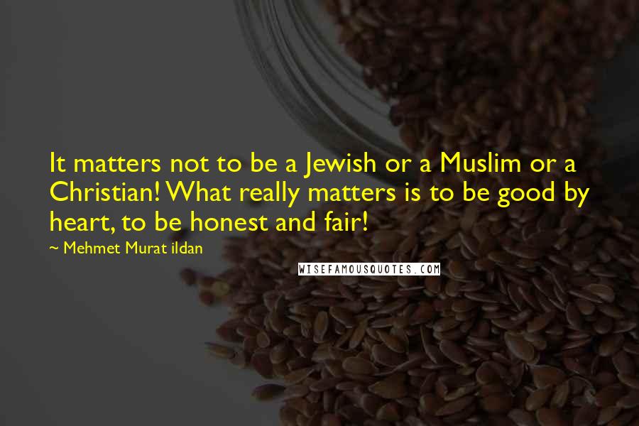 Mehmet Murat Ildan Quotes: It matters not to be a Jewish or a Muslim or a Christian! What really matters is to be good by heart, to be honest and fair!