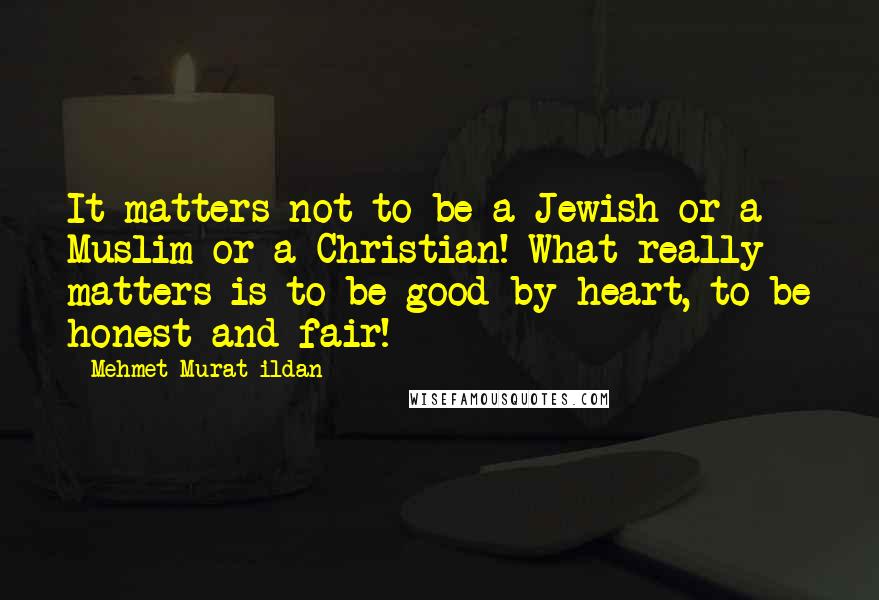 Mehmet Murat Ildan Quotes: It matters not to be a Jewish or a Muslim or a Christian! What really matters is to be good by heart, to be honest and fair!