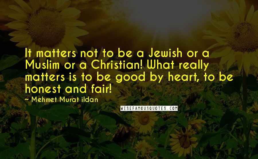 Mehmet Murat Ildan Quotes: It matters not to be a Jewish or a Muslim or a Christian! What really matters is to be good by heart, to be honest and fair!