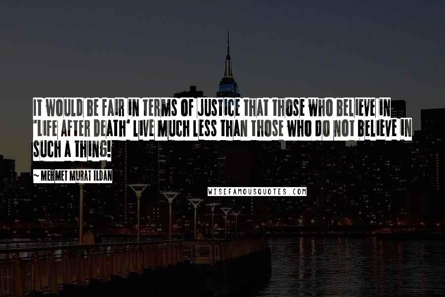 Mehmet Murat Ildan Quotes: It would be fair in terms of justice that those who believe in 'Life After Death' live much less than those who do not believe in such a thing!