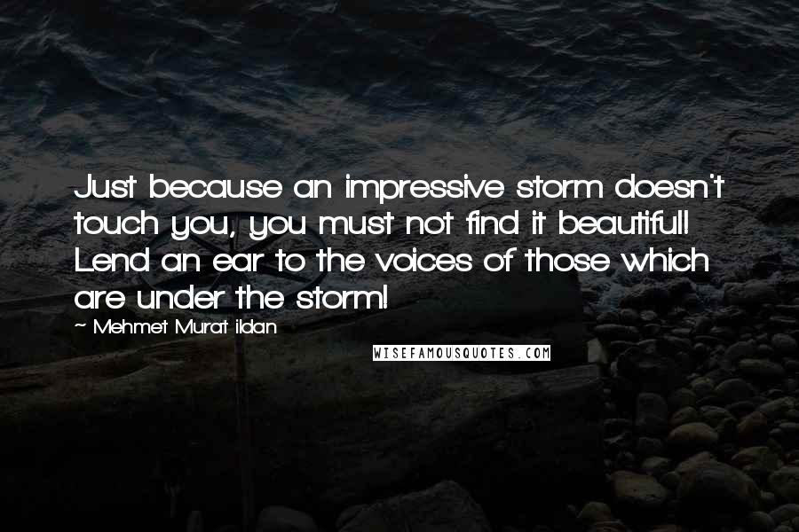 Mehmet Murat Ildan Quotes: Just because an impressive storm doesn't touch you, you must not find it beautiful! Lend an ear to the voices of those which are under the storm!