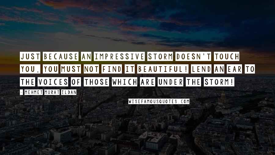 Mehmet Murat Ildan Quotes: Just because an impressive storm doesn't touch you, you must not find it beautiful! Lend an ear to the voices of those which are under the storm!