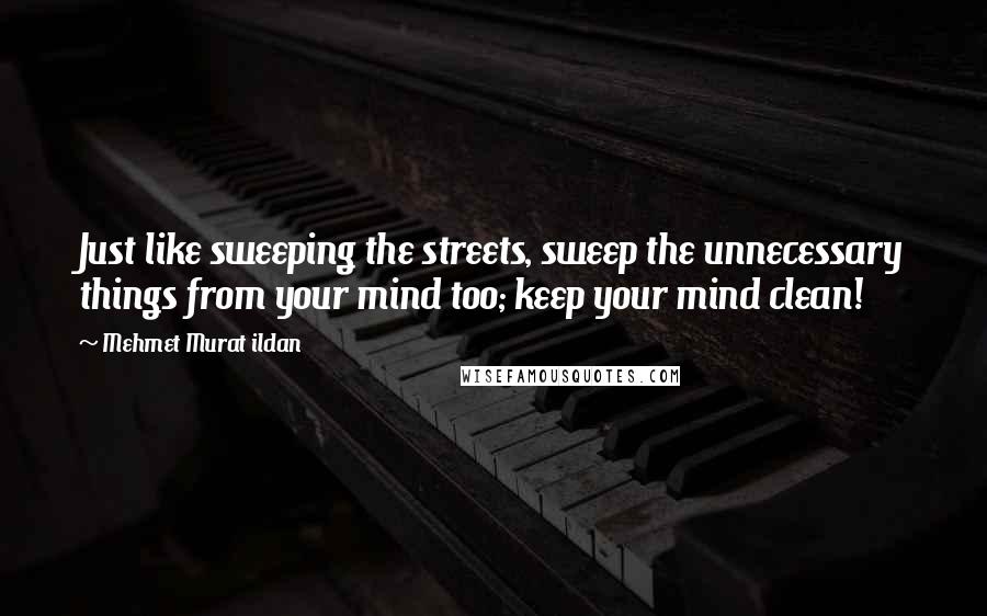 Mehmet Murat Ildan Quotes: Just like sweeping the streets, sweep the unnecessary things from your mind too; keep your mind clean!