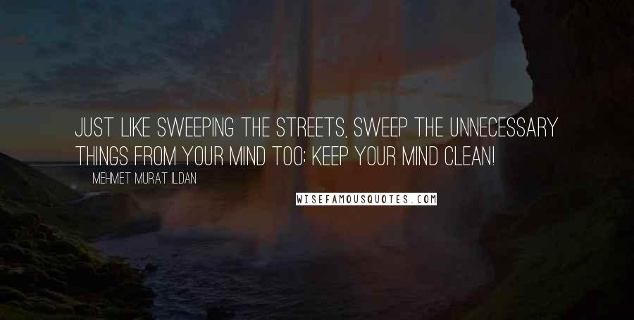 Mehmet Murat Ildan Quotes: Just like sweeping the streets, sweep the unnecessary things from your mind too; keep your mind clean!