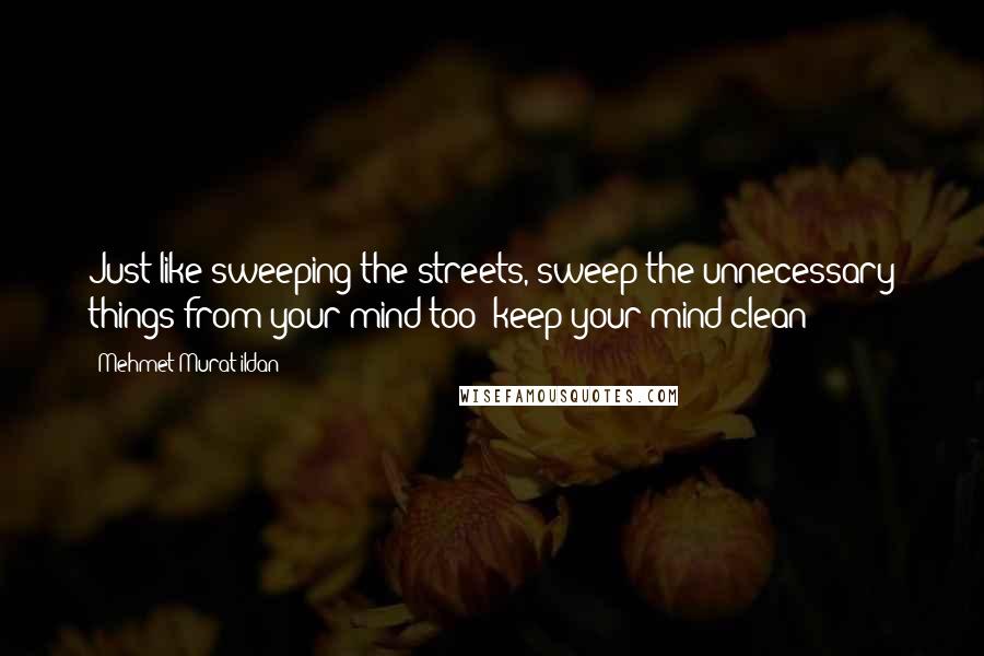 Mehmet Murat Ildan Quotes: Just like sweeping the streets, sweep the unnecessary things from your mind too; keep your mind clean!