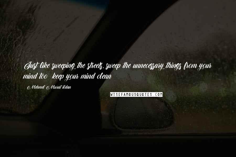 Mehmet Murat Ildan Quotes: Just like sweeping the streets, sweep the unnecessary things from your mind too; keep your mind clean!