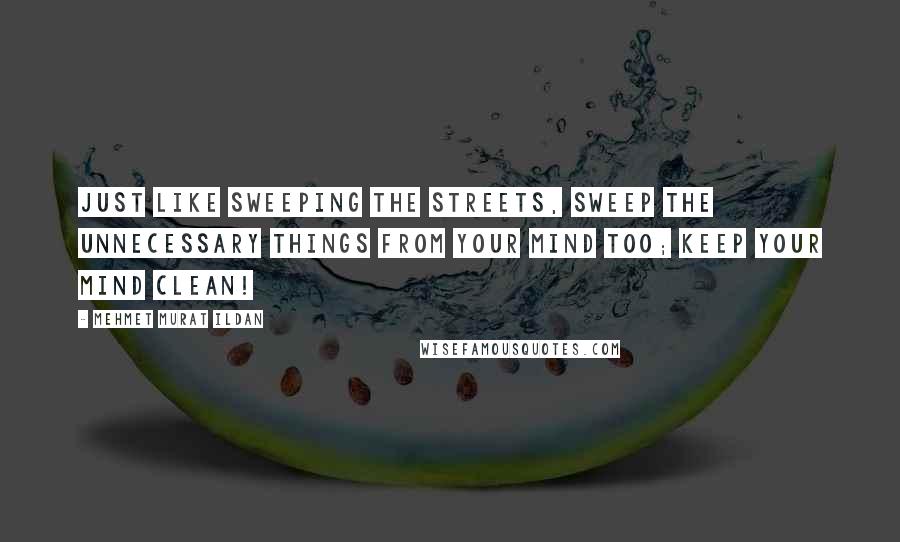 Mehmet Murat Ildan Quotes: Just like sweeping the streets, sweep the unnecessary things from your mind too; keep your mind clean!