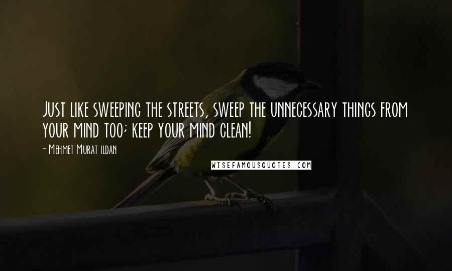 Mehmet Murat Ildan Quotes: Just like sweeping the streets, sweep the unnecessary things from your mind too; keep your mind clean!