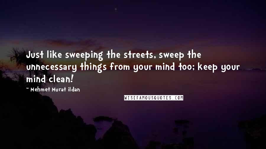 Mehmet Murat Ildan Quotes: Just like sweeping the streets, sweep the unnecessary things from your mind too; keep your mind clean!