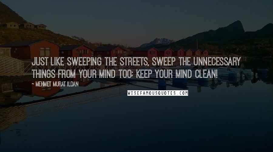 Mehmet Murat Ildan Quotes: Just like sweeping the streets, sweep the unnecessary things from your mind too; keep your mind clean!
