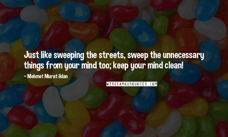 Mehmet Murat Ildan Quotes: Just like sweeping the streets, sweep the unnecessary things from your mind too; keep your mind clean!