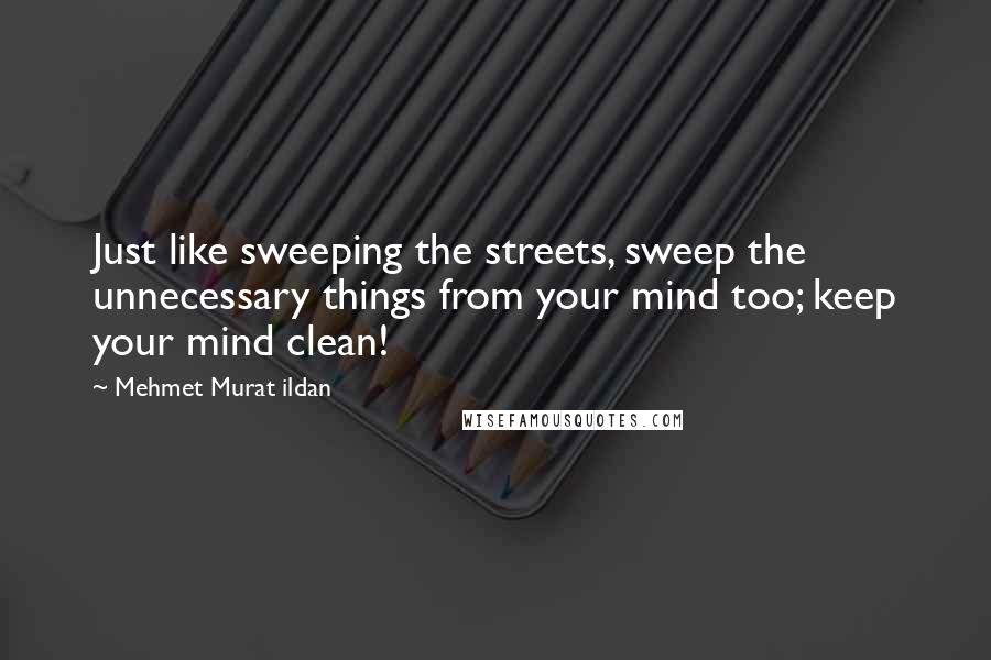 Mehmet Murat Ildan Quotes: Just like sweeping the streets, sweep the unnecessary things from your mind too; keep your mind clean!