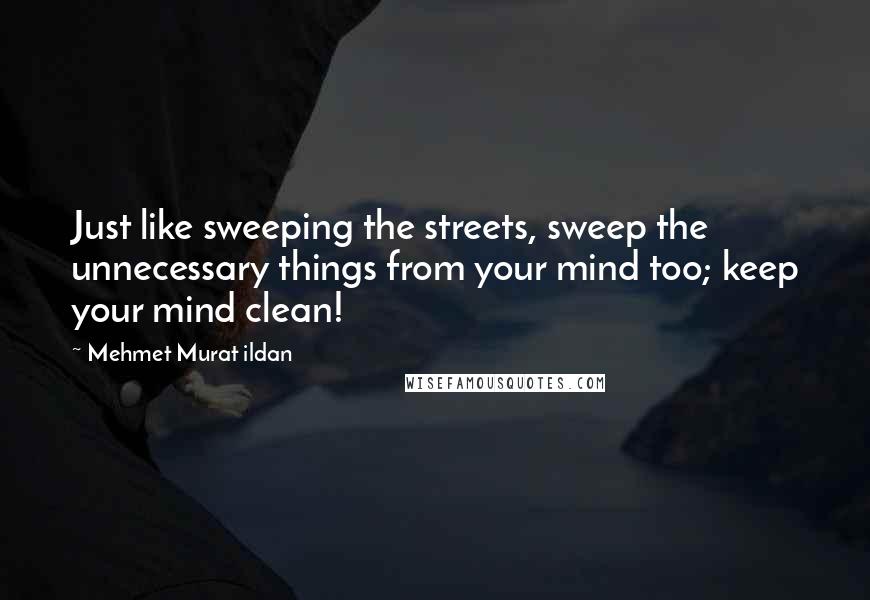 Mehmet Murat Ildan Quotes: Just like sweeping the streets, sweep the unnecessary things from your mind too; keep your mind clean!