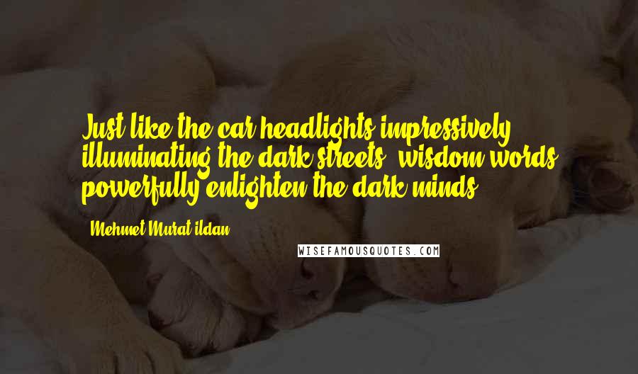 Mehmet Murat Ildan Quotes: Just like the car headlights impressively illuminating the dark streets, wisdom words powerfully enlighten the dark minds!