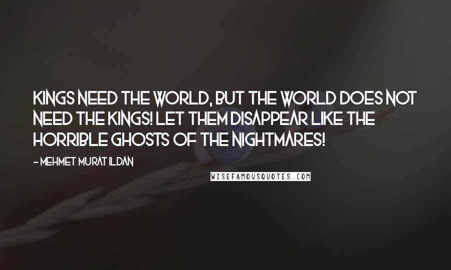 Mehmet Murat Ildan Quotes: Kings need the world, but the world does not need the kings! Let them disappear like the horrible ghosts of the nightmares!