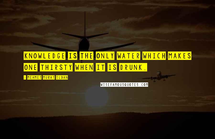 Mehmet Murat Ildan Quotes: Knowledge is the only water which makes one thirsty when it is drunk.