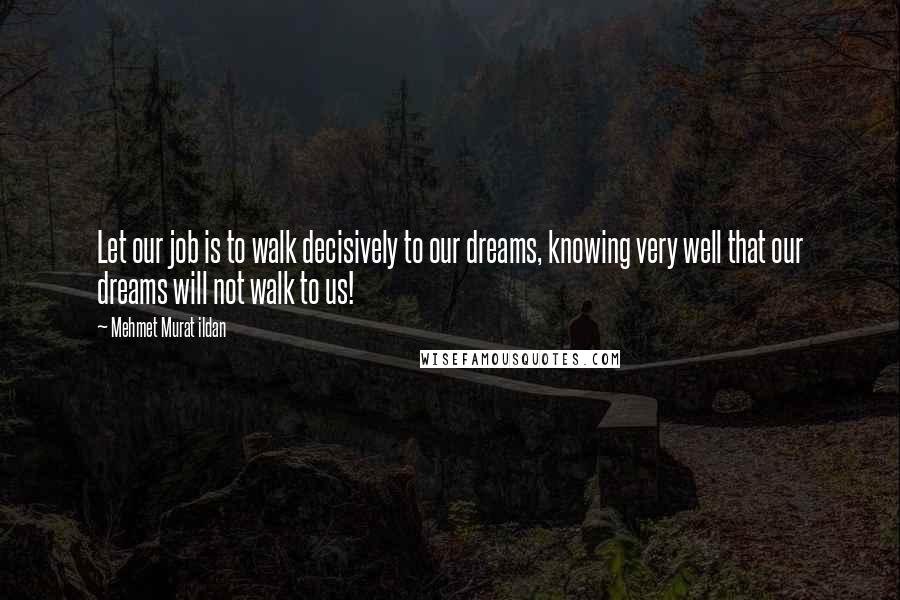 Mehmet Murat Ildan Quotes: Let our job is to walk decisively to our dreams, knowing very well that our dreams will not walk to us!