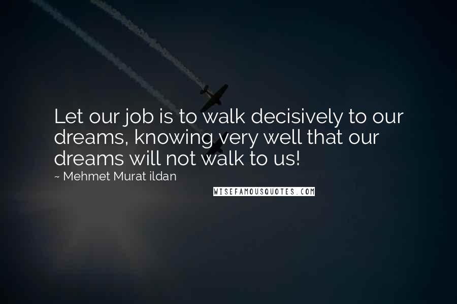 Mehmet Murat Ildan Quotes: Let our job is to walk decisively to our dreams, knowing very well that our dreams will not walk to us!