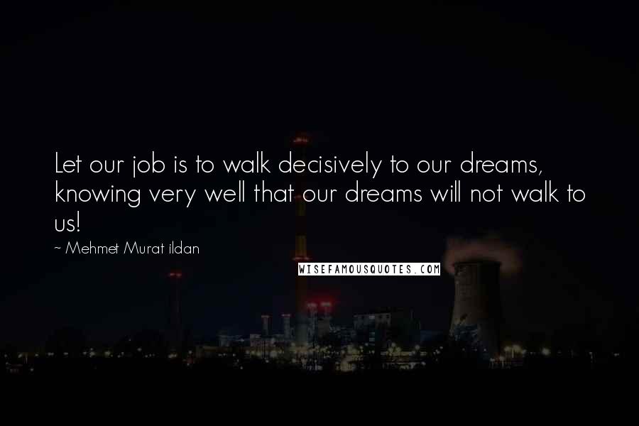 Mehmet Murat Ildan Quotes: Let our job is to walk decisively to our dreams, knowing very well that our dreams will not walk to us!