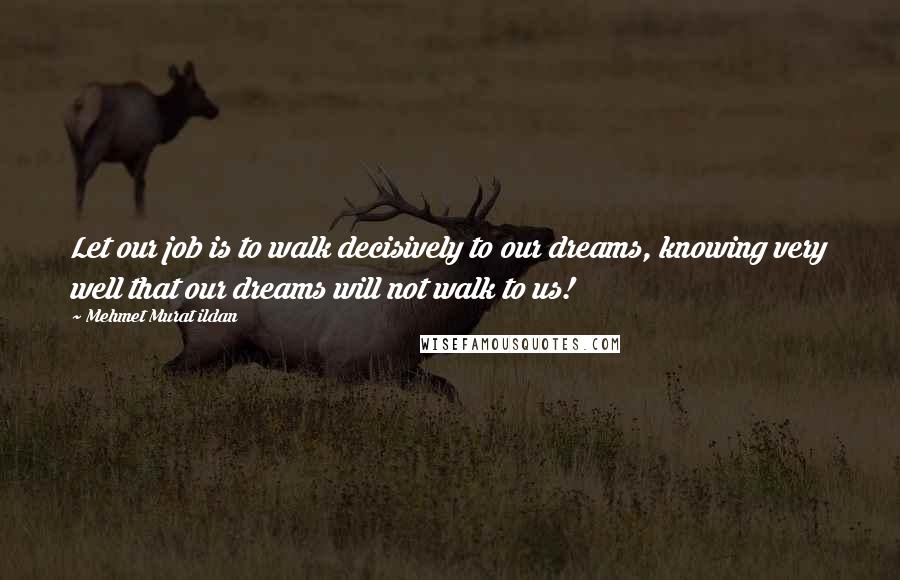 Mehmet Murat Ildan Quotes: Let our job is to walk decisively to our dreams, knowing very well that our dreams will not walk to us!