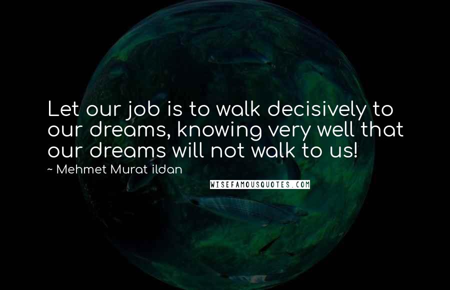 Mehmet Murat Ildan Quotes: Let our job is to walk decisively to our dreams, knowing very well that our dreams will not walk to us!
