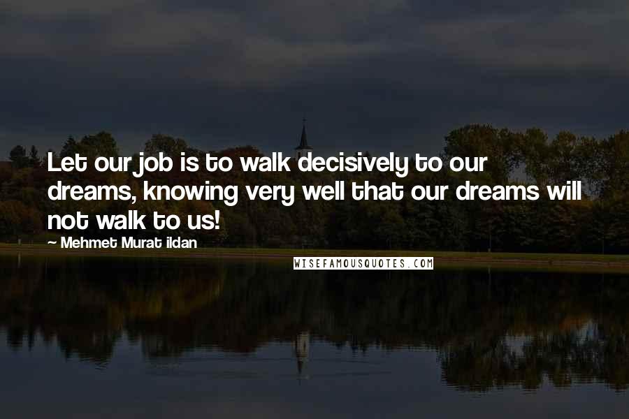 Mehmet Murat Ildan Quotes: Let our job is to walk decisively to our dreams, knowing very well that our dreams will not walk to us!