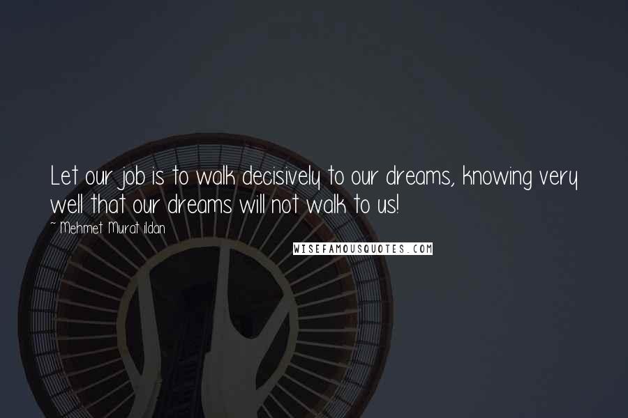 Mehmet Murat Ildan Quotes: Let our job is to walk decisively to our dreams, knowing very well that our dreams will not walk to us!