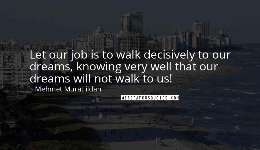 Mehmet Murat Ildan Quotes: Let our job is to walk decisively to our dreams, knowing very well that our dreams will not walk to us!