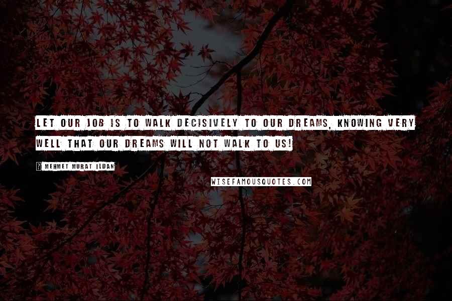 Mehmet Murat Ildan Quotes: Let our job is to walk decisively to our dreams, knowing very well that our dreams will not walk to us!