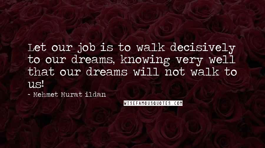 Mehmet Murat Ildan Quotes: Let our job is to walk decisively to our dreams, knowing very well that our dreams will not walk to us!