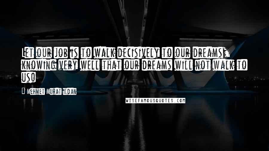 Mehmet Murat Ildan Quotes: Let our job is to walk decisively to our dreams, knowing very well that our dreams will not walk to us!