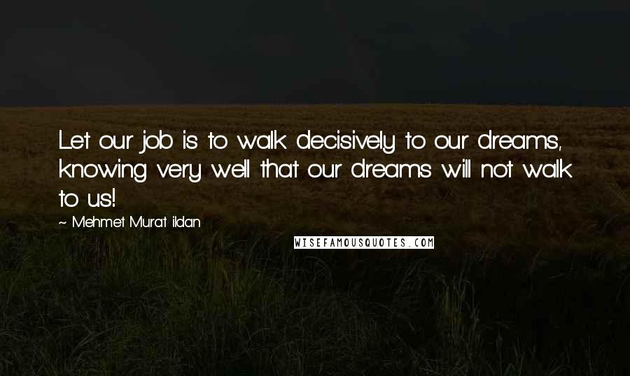 Mehmet Murat Ildan Quotes: Let our job is to walk decisively to our dreams, knowing very well that our dreams will not walk to us!
