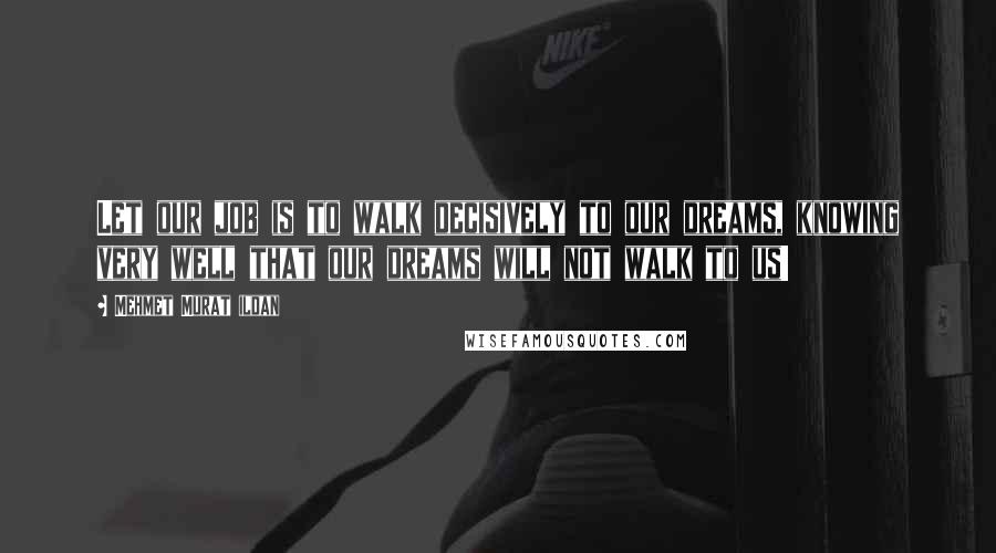 Mehmet Murat Ildan Quotes: Let our job is to walk decisively to our dreams, knowing very well that our dreams will not walk to us!