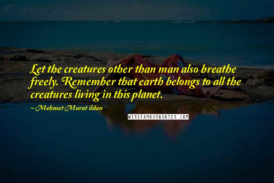 Mehmet Murat Ildan Quotes: Let the creatures other than man also breathe freely. Remember that earth belongs to all the creatures living in this planet.