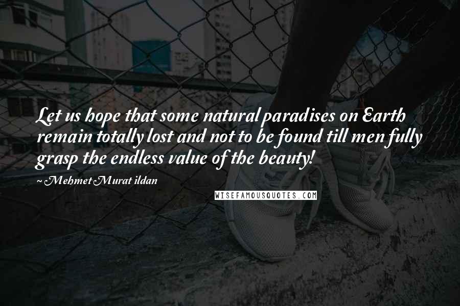 Mehmet Murat Ildan Quotes: Let us hope that some natural paradises on Earth remain totally lost and not to be found till men fully grasp the endless value of the beauty!
