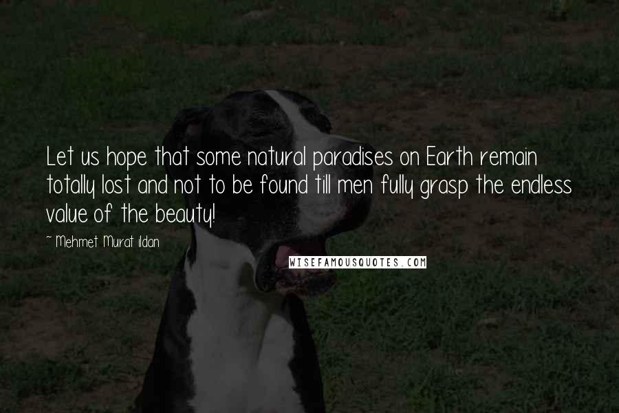 Mehmet Murat Ildan Quotes: Let us hope that some natural paradises on Earth remain totally lost and not to be found till men fully grasp the endless value of the beauty!